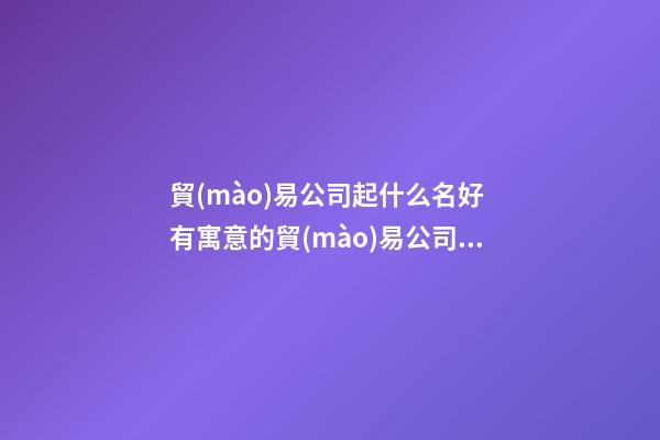 貿(mào)易公司起什么名好 有寓意的貿(mào)易公司名稱-第1張-公司起名-玄機(jī)派